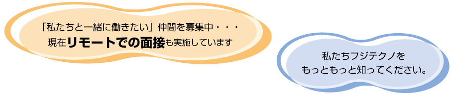 「私たちと一緒に働きたい」仲間を募集中・・・ 現在リモートでの面接も実施しています。 私たち、フジテクノをもっともっと知ってください。